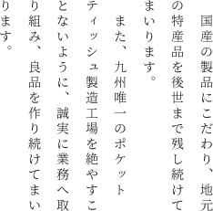 　国産の製品にこだわり、地元の特産品を後世まで残し続けてまいります。また、九州唯一のポケットティッシュ製造工場を絶やすことないように、誠実に業務へ取り組み、良品を作り続けてまいります。