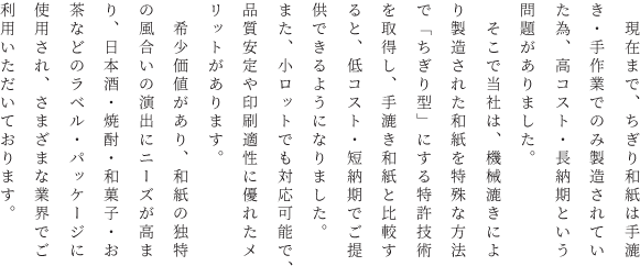 　現在まで、ちぎり和紙は手漉き・手作業でのみ製造されていた為、高コスト・長納期という問題がありました。<br>
        　そこで当社は、機械漉きにより製造された和紙を特殊な方法で「ちぎり型」にする特許技術を取得し、手漉き和紙と比較すると、低コスト・短納期でご提供できるようになりました。また、小ロットでも対応可能で、品質安定や印刷適性に優れたメリットがあります。<br>
        　希少価値があり、和紙の独特の風合いの演出にニーズが高まり、日本酒・焼酎・和菓子・お茶などのラベル・パッケージに使用され、さまざまな業界でご利用いただいております。