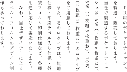 　ＰＲ用のポケットティッシュを製造・販売しております。当社で製造するポケットティッシュは、6W（2枚組6枚重ね）、8W（2枚組8枚重ね）、10W（2枚組10枚重ね）の3タイプをご用意しております。<br>
        　また、その3タイプは、無地仕様・印刷ラベル入り仕様・外装フィルム印刷仕様など、各種用途に応じて製造いたします。<br>
        　なお、当社デザイナーによるラベル・フィルムのデザイン制作も承っております。