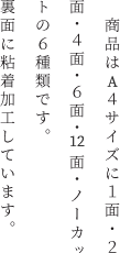 　商品はA4サイズに1面・２面・４面・6面・12面・ノーカットの6種類です。裏面に粘着加工しています。