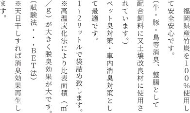 　福岡県産竹炭を１００％使用して安全安心です。（牛・豚・鳥等消臭、整腸として配合飼料に又土壌改良材に使用されています。）ペット臭対策・車内消臭対策として最適です。１～２リットルで袋詰め致します。<br>※高温炭化法により比表面積（㎡／ｇ）が大きく脱臭効果が大です。（試験法・・・BET法）<br>※天日干しすれば消臭効果再生します。