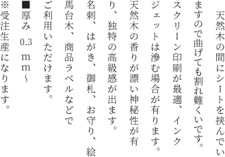 　天然木の間にシートを挟んでいますので曲げても割れ難いです。スクリーン印刷が最適、インクジェットは滲む場合が有ります。天然木の香りが漂い神秘性が有り、独特の高級感が出ます。名刺、はがき、御札、お守り、絵馬台木、商品ラベルなどでご利用いただけます。<br>■厚み　0.3ｍｍ～<br>※受注生産になります。